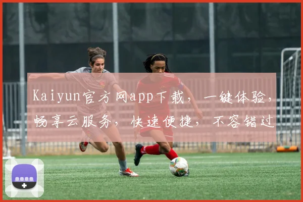 Kaiyun官方网app下载，一键体验，畅享云服务，快速便捷，不容错过，立即下载