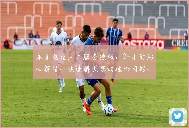 永乐电话人工服务热线，24小时贴心解答，快速解决您的通讯问题，一键连接