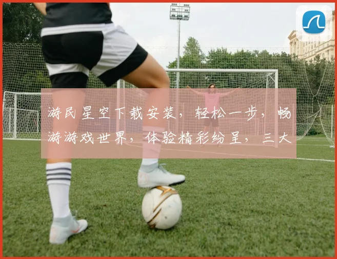 游民星空下载安装，轻松一步，畅游游戏世界，体验精彩纷呈，三大亮点不容错过