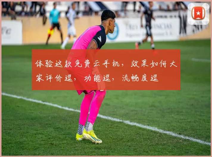 体验这款免费云手机，效果如何大家评价逗，功能逗，流畅度逗